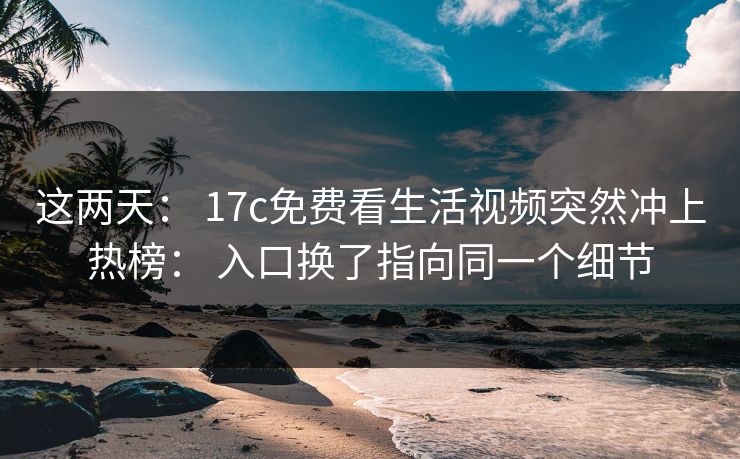 这两天： 17c免费看生活视频突然冲上热榜： 入口换了指向同一个细节