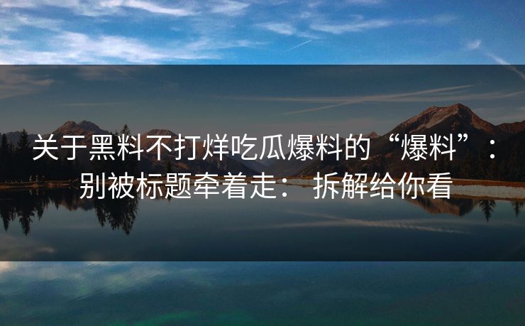 关于黑料不打烊吃瓜爆料的“爆料”： 别被标题牵着走： 拆解给你看