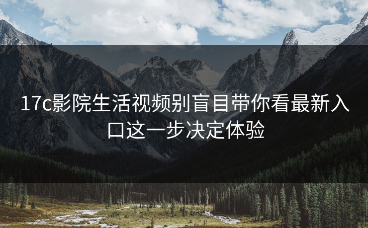 17c影院生活视频别盲目带你看最新入口这一步决定体验
