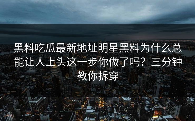 黑料吃瓜最新地址明星黑料为什么总能让人上头这一步你做了吗？三分钟教你拆穿