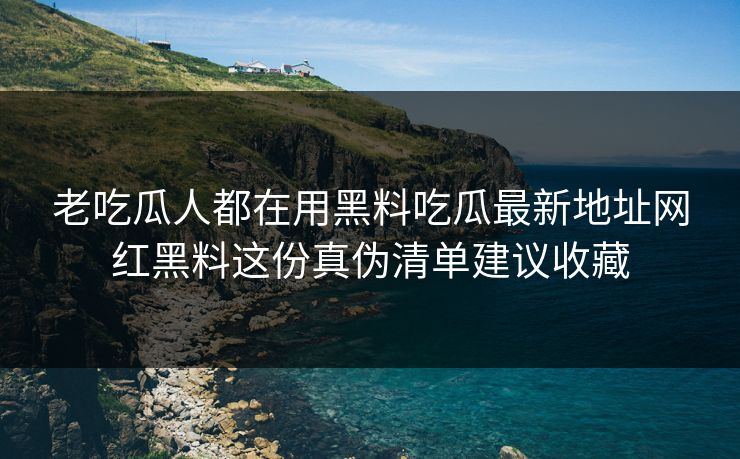 老吃瓜人都在用黑料吃瓜最新地址网红黑料这份真伪清单建议收藏