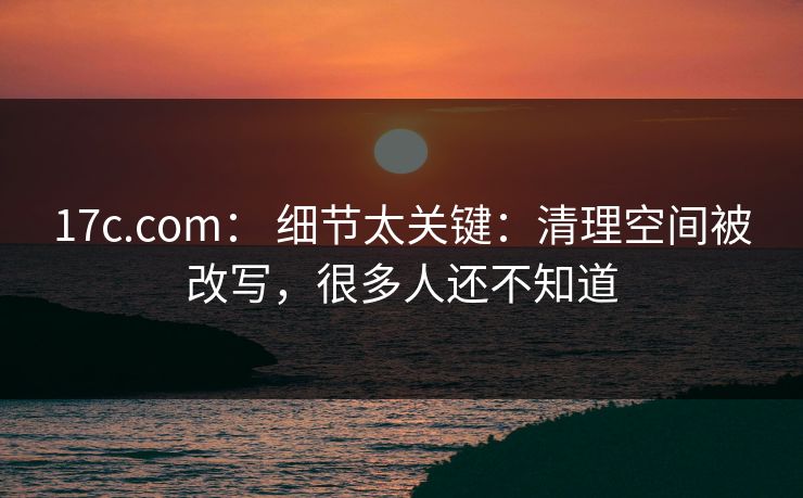 17c.com： 细节太关键：清理空间被改写，很多人还不知道