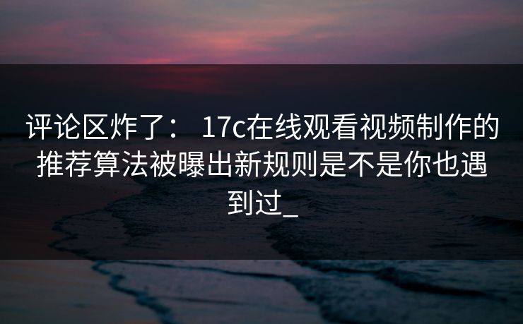 评论区炸了： 17c在线观看视频制作的推荐算法被曝出新规则是不是你也遇到过_