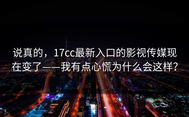 说真的，17cc最新入口的影视传媒现在变了——我有点心慌为什么会这样？