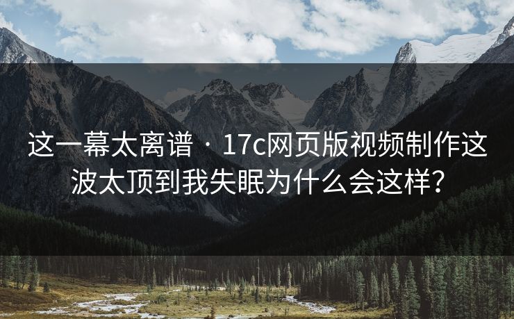 这一幕太离谱 · 17c网页版视频制作这波太顶到我失眠为什么会这样？