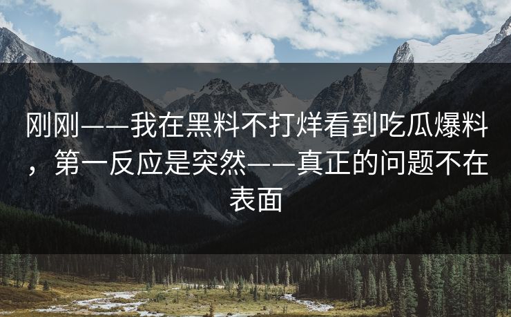 刚刚——我在黑料不打烊看到吃瓜爆料，第一反应是突然——真正的问题不在表面