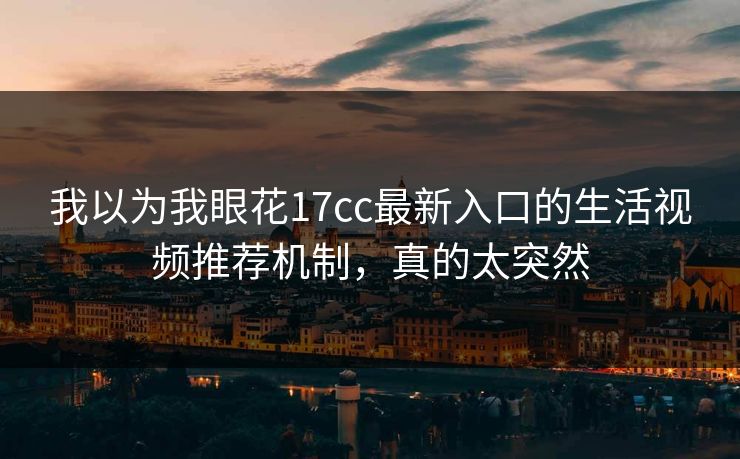 我以为我眼花17cc最新入口的生活视频推荐机制，真的太突然