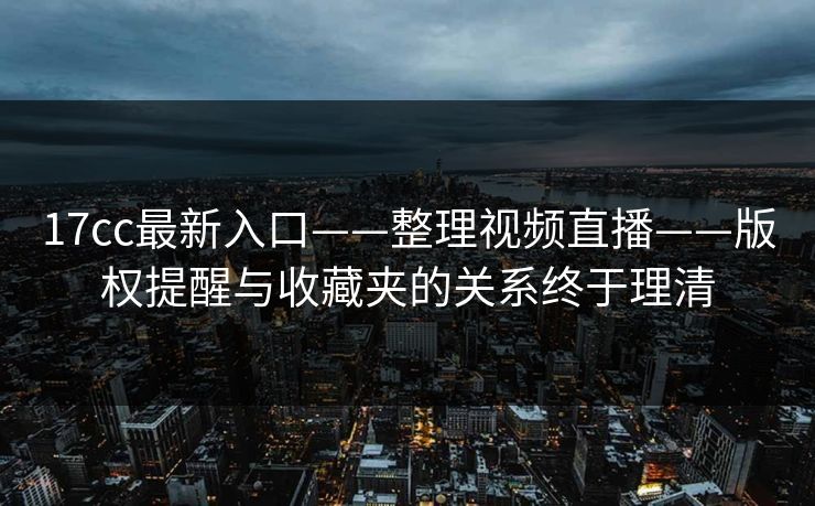 17cc最新入口——整理视频直播——版权提醒与收藏夹的关系终于理清