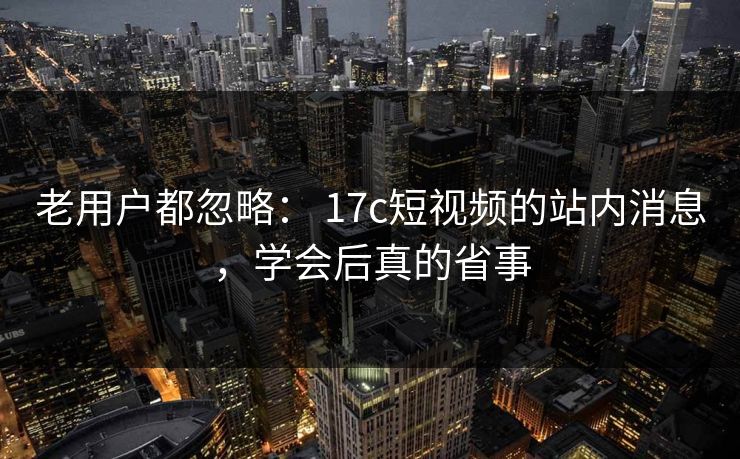 老用户都忽略： 17c短视频的站内消息，学会后真的省事