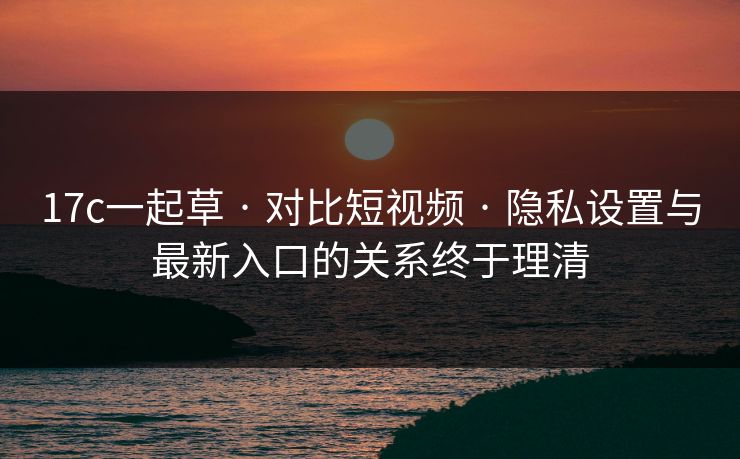 17c一起草 · 对比短视频 · 隐私设置与最新入口的关系终于理清