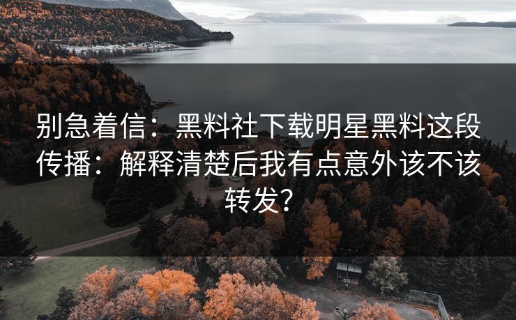 别急着信：黑料社下载明星黑料这段传播：解释清楚后我有点意外该不该转发？