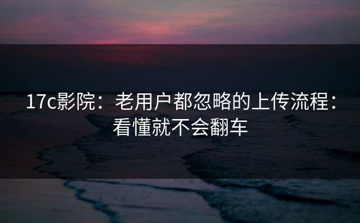 17c影院：老用户都忽略的上传流程：看懂就不会翻车
