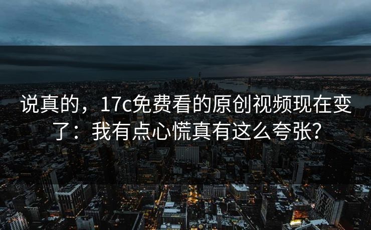 说真的，17c免费看的原创视频现在变了：我有点心慌真有这么夸张？