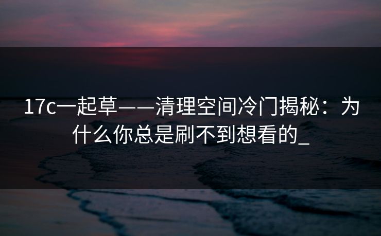 17c一起草——清理空间冷门揭秘：为什么你总是刷不到想看的_