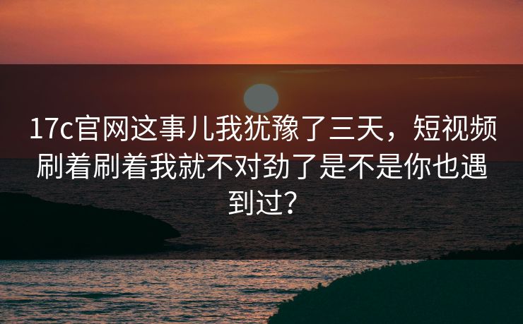 17c官网这事儿我犹豫了三天，短视频刷着刷着我就不对劲了是不是你也遇到过？