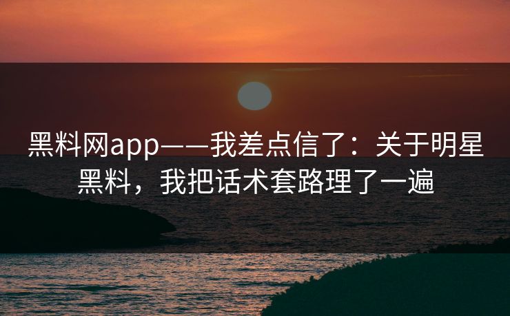 黑料网app——我差点信了：关于明星黑料，我把话术套路理了一遍
