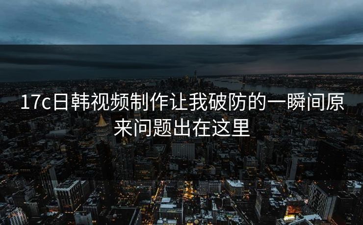 17c日韩视频制作让我破防的一瞬间原来问题出在这里