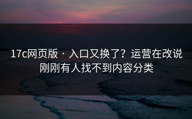 17c网页版 · 入口又换了？运营在改说刚刚有人找不到内容分类