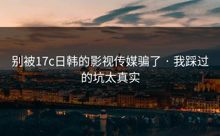 别被17c日韩的影视传媒骗了 · 我踩过的坑太真实