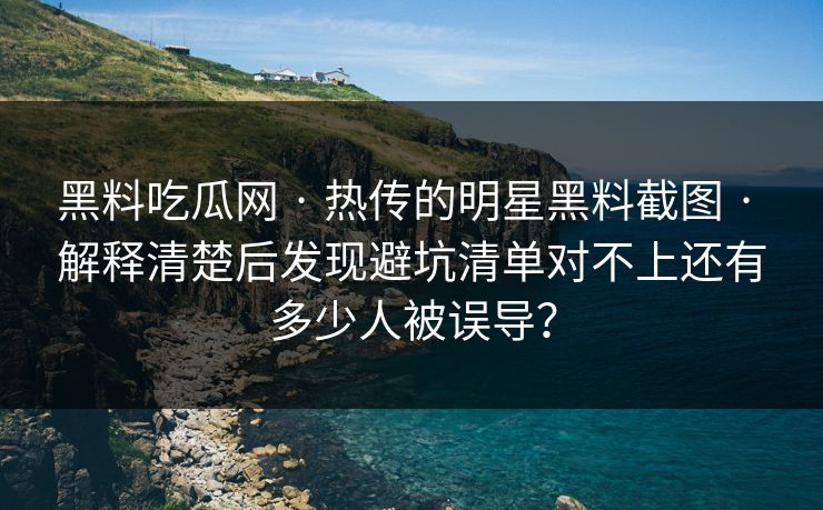 黑料吃瓜网 · 热传的明星黑料截图 · 解释清楚后发现避坑清单对不上还有多少人被误导？