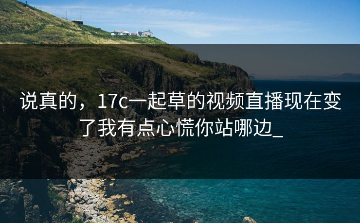 说真的，17c一起草的视频直播现在变了我有点心慌你站哪边_
