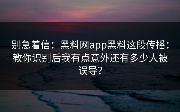 别急着信：黑料网app黑料这段传播：教你识别后我有点意外还有多少人被误导？
