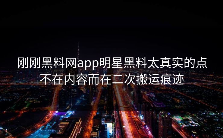 刚刚黑料网app明星黑料太真实的点不在内容而在二次搬运痕迹