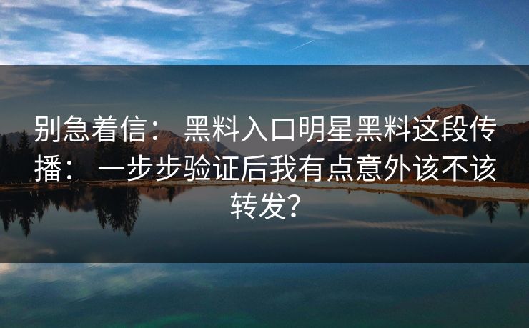 别急着信： 黑料入口明星黑料这段传播： 一步步验证后我有点意外该不该转发？