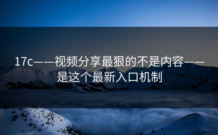 17c——视频分享最狠的不是内容——是这个最新入口机制