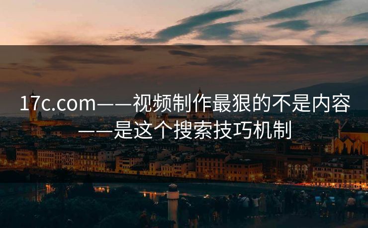 17c.com——视频制作最狠的不是内容——是这个搜索技巧机制