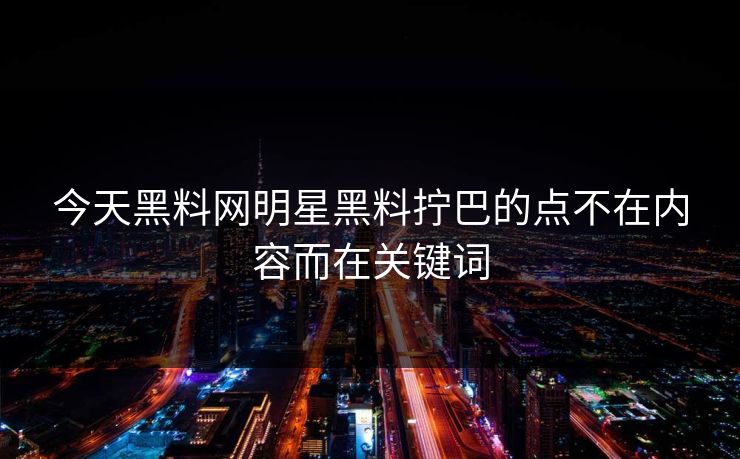 今天黑料网明星黑料拧巴的点不在内容而在关键词