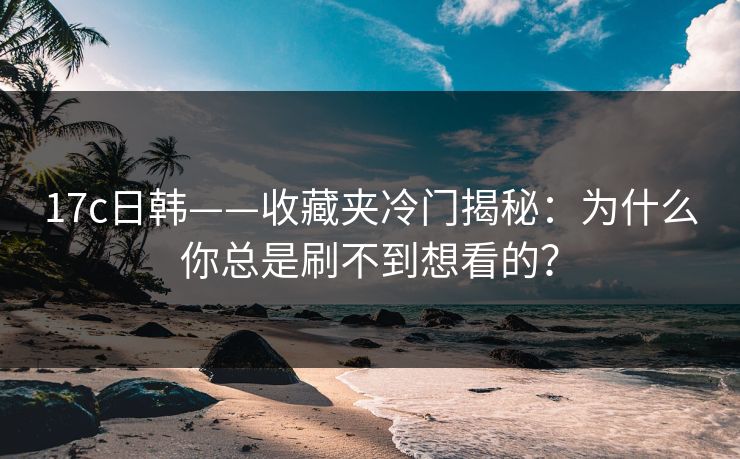 17c日韩——收藏夹冷门揭秘：为什么你总是刷不到想看的？