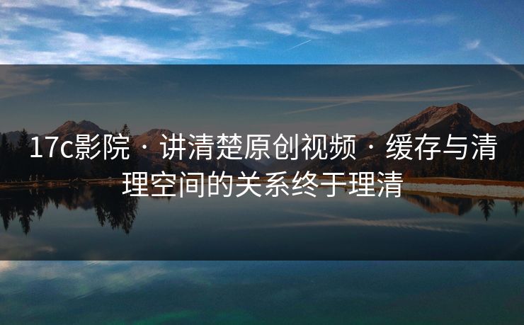 17c影院 · 讲清楚原创视频 · 缓存与清理空间的关系终于理清