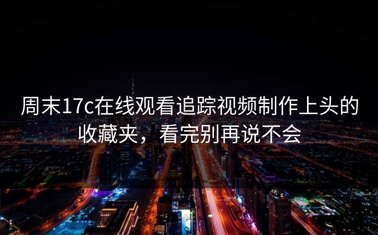 周末17c在线观看追踪视频制作上头的收藏夹，看完别再说不会