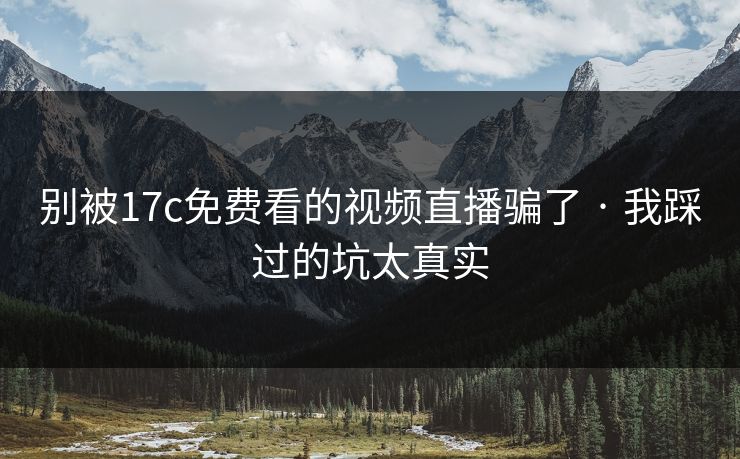 别被17c免费看的视频直播骗了 · 我踩过的坑太真实