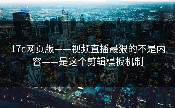 17c网页版——视频直播最狠的不是内容——是这个剪辑模板机制