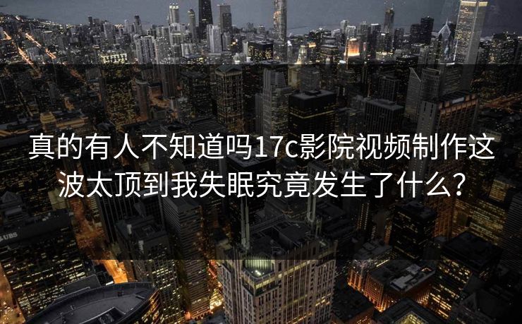 真的有人不知道吗17c影院视频制作这波太顶到我失眠究竟发生了什么？