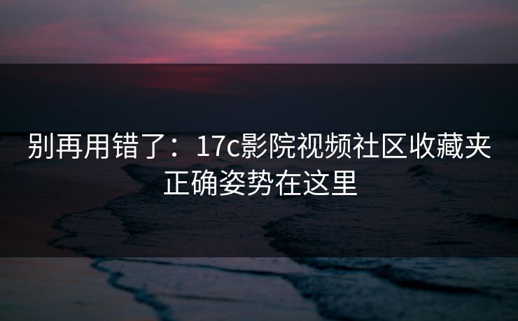 别再用错了：17c影院视频社区收藏夹正确姿势在这里