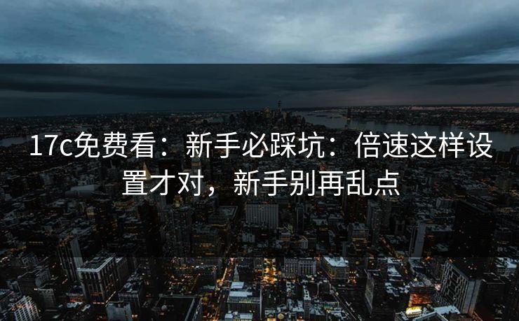 17c免费看：新手必踩坑：倍速这样设置才对，新手别再乱点