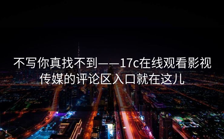 不写你真找不到——17c在线观看影视传媒的评论区入口就在这儿