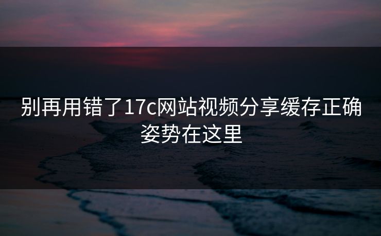 别再用错了17c网站视频分享缓存正确姿势在这里