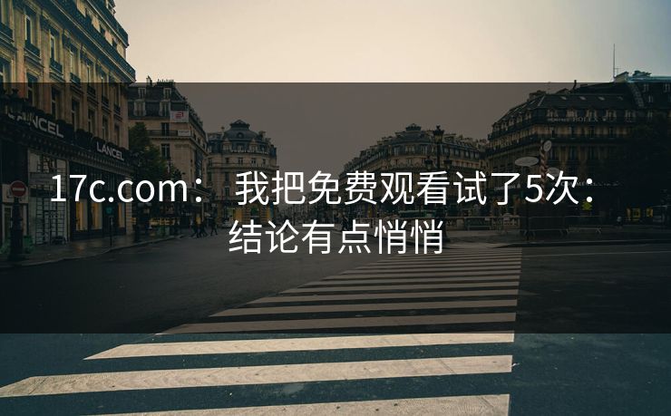 17c.com： 我把免费观看试了5次： 结论有点悄悄