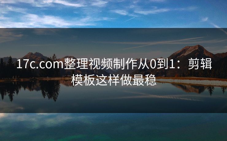 17c.com整理视频制作从0到1：剪辑模板这样做最稳