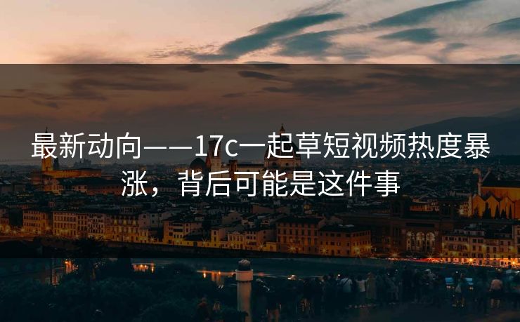 最新动向——17c一起草短视频热度暴涨，背后可能是这件事