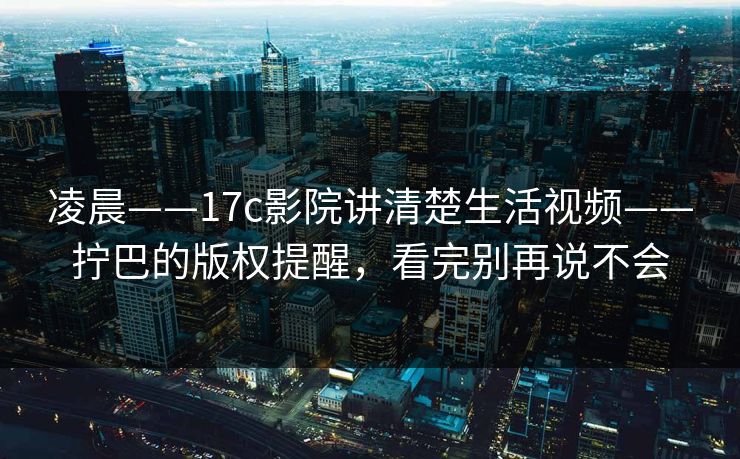 凌晨——17c影院讲清楚生活视频——拧巴的版权提醒，看完别再说不会
