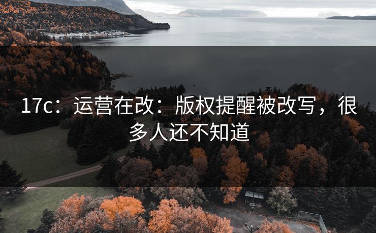 17c：运营在改：版权提醒被改写，很多人还不知道