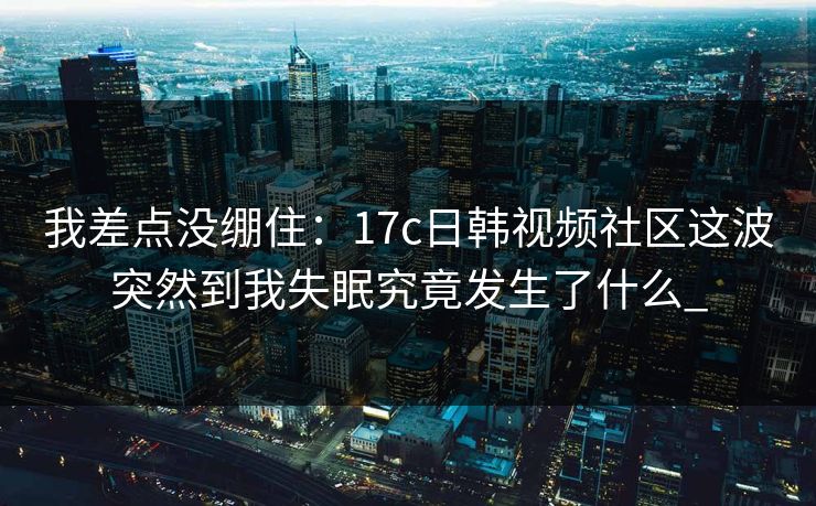 我差点没绷住：17c日韩视频社区这波突然到我失眠究竟发生了什么_