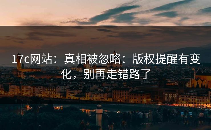 17c网站：真相被忽略：版权提醒有变化，别再走错路了