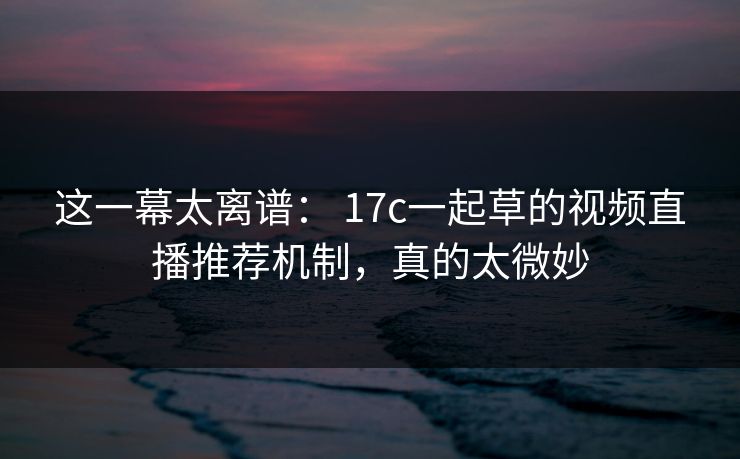 这一幕太离谱： 17c一起草的视频直播推荐机制，真的太微妙