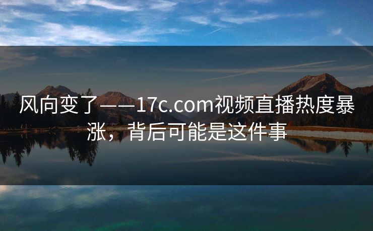 风向变了——17c.com视频直播热度暴涨，背后可能是这件事
